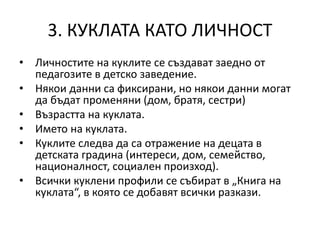 3. КУКЛАТА КАТО ЛИЧНОСТ
• Личностите на куклите се създават заедно от
педагозите в детско заведение.
• Някои данни са фиксирани, но някои данни могат
да бъдат променяни (дом, братя, сестри)
• Възрастта на куклата.
• Името на куклата.
• Куклите следва да са отражение на децата в
детската градина (интереси, дом, семейство,
националност, социален произход).
• Всички куклени профили се събират в „Книга на
куклата“, в която се добавят всички разкази.
 