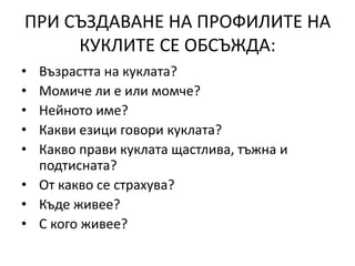 ПРИ СЪЗДАВАНЕ НА ПРОФИЛИТЕ НА
КУКЛИТЕ СЕ ОБСЪЖДА:
• Възрастта на куклата?
• Момиче ли е или момче?
• Нейното име?
• Какви езици говори куклата?
• Какво прави куклата щастлива, тъжна и
подтисната?
• От какво се страхува?
• Къде живее?
• С кого живее?
 