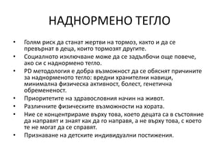 НАДНОРМЕНО ТЕГЛО
• Голям риск да станат жертви на тормоз, както и да се
превърнат в деца, които тормозят другите.
• Социалното изключване може да се задълбочи още повече,
ако си с наднормено тегло.
• PD методология е добра възможност да се обяснят причините
за наднорменото тегло: вредни хранителни навици,
минимална физическа активност, болест, генетична
обремененост.
• Приоритетите на здравословния начин на живот.
• Различните физическите възможности на хората.
• Ние се концентрираме върху това, което децата са в състояние
да направят и знаят как да го направя, а не върху това, с което
те не могат да се справят.
• Признаване на детските индивидуални постижения.
 