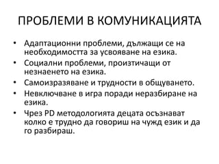 ПРОБЛЕМИ В КОМУНИКАЦИЯТА
• Адаптационни проблеми, дължащи се на
необходимостта за усвояване на езика.
• Социални проблеми, произтичащи от
незнаенето на езика.
• Самоизразяване и трудности в общуването.
• Невключване в игра поради неразбиране на
езика.
• Чрез PD методологията децата осъзнават
колко е трудно да говориш на чужд език и да
го разбираш.
 