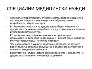 СПЕЦИАЛНИ МЕДИЦИНСКИ НУЖДИ
• Аутизъм, хиперактивност, алергия, астма, диабет, специално
физическо подпомагане, специални образователни
потребности, загуба на слуха.
• PD методиката помага на децата да разберат нуждите на
децата със специални потребности и да се увеличи емпатията
и толерантността към тях.
• PD методиката е добра възможност за превантивно
формиране на толерантно отношение - децата обикновено се
бунтуват срещу неща, които не познават.
• Чрез дейностите с куклите децата ще разберат, че техните
връстници със специални нужди са в състояние да участват в
повечето ежедневни дейности.
• В резултат на PD дейностите самоувереността и смелостта на
децата със специални нужди ще се увеличи.
 
