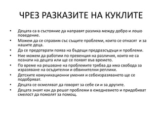 ЧРЕЗ РАЗКАЗИТЕ НА КУКЛИТЕ
• Децата са в състояние да направят разлика между добро и лошо
поведение.
• Можем да се справим със същите проблеми, които се отнасят и за
нашите деца.
• Да се предотврати поява на бъдещи предразсъдъци и проблеми.
• Ние можем да работим по превенция на различия, които не са
познати на децата или ще се появят във времето.
• По време на решаване на проблемите трябва да има свобода за
изразяване на осъдителни и обвинителни реплики.
• Детските комуникационни умения и себеизразяването ще се
подобряват.
• Децата се осмеляват да говорят за себе си и за другите.
• Децата знаят как да решат проблеми в ежедневието и придобиват
смелост да помолят за помощ.
 