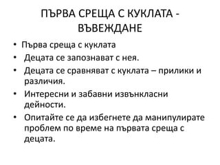 ПЪРВА СРЕЩА С КУКЛАТА -
ВЪВЕЖДАНЕ
• Първа среща с куклата
• Децата се запознават с нея.
• Децата се сравняват с куклата – прилики и
различия.
• Интересни и забавни извънкласни
дейности.
• Опитайте се да избегнете да манипулирате
проблем по време на първата среща с
децата.
 