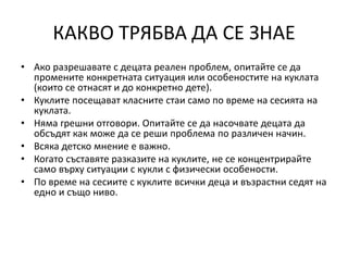 КАКВО ТРЯБВА ДА СЕ ЗНАЕ
• Ако разрешавате с децата реален проблем, опитайте се да
промените конкретната ситуация или особеностите на куклата
(които се отнасят и до конкретно дете).
• Куклите посещават класните стаи само по време на сесията на
куклата.
• Няма грешни отговори. Опитайте се да насочвате децата да
обсъдят как може да се реши проблема по различен начин.
• Всяка детско мнение е важно.
• Когато съставяте разказите на куклите, не се концентрирайте
само върху ситуации с кукли с физически особености.
• По време на сесиите с куклите всички деца и възрастни седят на
едно и също ниво.
 