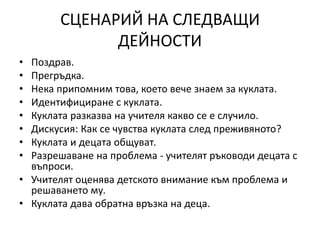СЦЕНАРИЙ НА СЛЕДВАЩИ
ДЕЙНОСТИ
• Поздрав.
• Прегръдка.
• Нека припомним това, което вече знаем за куклата.
• Идентифициране с куклата.
• Куклата разказва на учителя какво се е случило.
• Дискусия: Как се чувства куклата след преживяното?
• Куклата и децата общуват.
• Разрешаване на проблема - учителят ръководи децата с
въпроси.
• Учителят оценява детското внимание към проблема и
решаването му.
• Куклата дава обратна връзка на деца.
 