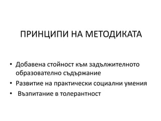 ПРИНЦИПИ НА МЕТОДИКАТА
• Добавена стойност към задължителното
образователно съдържание
• Развитие на практически социални умения
• Възпитание в толерантност
 
