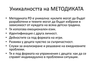 Уникалността на МЕТОДИКАТА
• Методиката PD е уникална: куклите могат да бъдат
разработени и темите могат да бъдат избрани в
зависимост от нуждата на всяка детска градина.
• Тя използва емоционален език.
• Идентификация с друга личност.
• Дейностите са под формата на игри.
• Развива у децата чувство за съпричастност.
• Служи за анализиране и решаване на ежедневните
проблеми.
• Тя е под формата на упражнения с децата: как да се
справят индивидуално в проблемни ситуации.
 