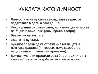КУКЛАТА КАТО ЛИЧНОСТ
• Личностите на куклите се създават заедно от
педагозите в детско заведение.
• Някои данни са фиксирани, но някои данни могат
да бъдат променяни (дом, братя, сестри)
• Възрастта на куклата.
• Името на куклата.
• Куклите следва да са отражение на децата в
детската градина (интереси, дом, семейство,
националност, социален произход).
• Всички куклени профили се събират в „Книга на
куклата“, в която се добавят всички разкази.
 