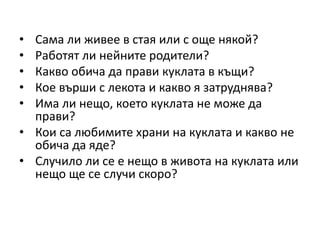 • Сама ли живее в стая или с още някой?
• Работят ли нейните родители?
• Какво обича да прави куклата в къщи?
• Кое върши с лекота и какво я затруднява?
• Има ли нещо, което куклата не може да
прави?
• Кои са любимите храни на куклата и какво не
обича да яде?
• Случило ли се е нещо в живота на куклата или
нещо ще се случи скоро?
 