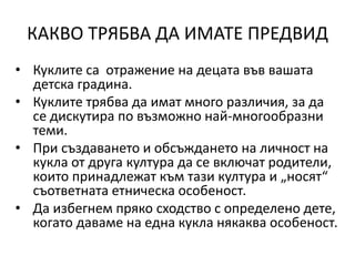КАКВО ТРЯБВА ДА ИМАТЕ ПРЕДВИД
• Куклите са отражение на децата във вашата
детска градина.
• Куклите трябва да имат много различия, за да
се дискутира по възможно най-многообразни
теми.
• При създаването и обсъждането на личност на
кукла от друга култура да се включат родители,
които принадлежат към тази култура и „носят“
съответната етническа особеност.
• Да избегнем пряко сходство с определено дете,
когато даваме на една кукла някаква особеност.
 