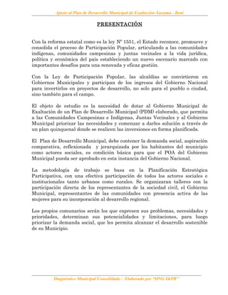 Ajuste al Plan de Desarrollo Municipal de Exaltación-Yacuma - Beni
PRESENTACIÓN
Con la reforma estatal como es la ley Nº 1551, el Estado reconoce, promueve y
consolida el proceso de Participación Popular, articulando a las comunidades
indígenas, comunidades campesinas y juntas vecinales a la vida jurídica,
política y económica del país estableciendo un nuevo escenario marcado con
importantes desafíos para una renovada y eficaz gestión.
Con la Ley de Participación Popular, las alcaldías se convirtieron en
Gobiernos Municipales y participan de los ingresos del Gobierno Nacional
para invertirlos en proyectos de desarrollo, no solo para el pueblo o ciudad,
sino también para el campo.
El objeto de estudio es la necesidad de dotar al Gobierno Municipal de
Exaltación de un Plan de Desarrollo Municipal (PDM) elaborado, que permita
a las Comunidades Campesinas e Indígenas, Juntas Vecinales y al Gobierno
Municipal priorizar las necesidades y comenzar a darles solución a través de
un plan quinquenal donde se realicen las inversiones en forma planificada.
El Plan de Desarrollo Municipal, debe contener la demanda social, aspiración
comparativa, reflexionada y jerarquizada por los habitantes del municipio
como actores sociales, es condición básica para que el POA del Gobierno
Municipal pueda ser aprobado en esta instancia del Gobierno Nacional.
La metodología de trabajo se basa en la Planificación Estratégica
Participativa, con una efectiva participación de todos los actores sociales e
institucionales tanto urbanos como rurales. Se organizaran talleres con la
participación directa de los representantes de la sociedad civil, el Gobierno
Municipal, representantes de las comunidades con presencia activa de las
mujeres para su incorporación al desarrollo regional.
Los propios comunarios serán los que expresen sus problemas, necesidades y
prioridades, determinan sus potencialidades y limitaciones, para luego
priorizar la demanda social, que les permita alcanzar el desarrollo sostenible
de su Municipio.
Diagnóstico Municipal Consolidado – Elaborado por “ONG I&PR”
 