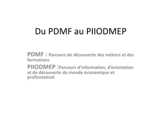 Du PDMF au PIIODMEP 
PDMF : Parcours de découverte des métiers et des 
formations 
PIIODMEP :Parcours d’information, d’orientation 
et de découverte du monde économique et 
professionnel 
 