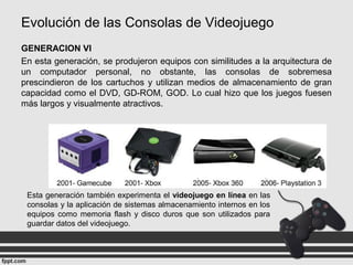 Evolución de las Consolas de Videojuego
GENERACION VI
En esta generación, se produjeron equipos con similitudes a la arquitectura de
un computador personal, no obstante, las consolas de sobremesa
prescindieron de los cartuchos y utilizan medios de almacenamiento de gran
capacidad como el DVD, GD-ROM, GOD. Lo cual hizo que los juegos fuesen
más largos y visualmente atractivos.
Esta generación también experimenta el videojuego en línea en las
consolas y la aplicación de sistemas almacenamiento internos en los
equipos como memoria flash y disco duros que son utilizados para
guardar datos del videojuego.
 