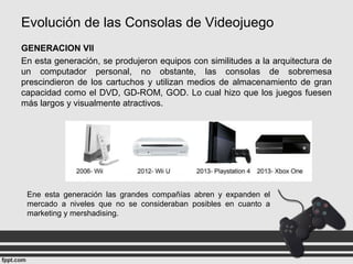 Evolución de las Consolas de Videojuego
GENERACION VII
En esta generación, se produjeron equipos con similitudes a la arquitectura de
un computador personal, no obstante, las consolas de sobremesa
prescindieron de los cartuchos y utilizan medios de almacenamiento de gran
capacidad como el DVD, GD-ROM, GOD. Lo cual hizo que los juegos fuesen
más largos y visualmente atractivos.
Ene esta generación las grandes compañías abren y expanden el
mercado a niveles que no se consideraban posibles en cuanto a
marketing y mershadising.
 