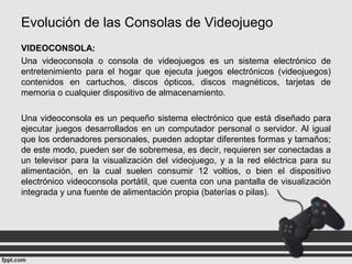 Evolución de las Consolas de Videojuego
VIDEOCONSOLA:
Una videoconsola o consola de videojuegos es un sistema electrónico de
entretenimiento para el hogar que ejecuta juegos electrónicos (videojuegos)
contenidos en cartuchos, discos ópticos, discos magnéticos, tarjetas de
memoria o cualquier dispositivo de almacenamiento.
Una videoconsola es un pequeño sistema electrónico que está diseñado para
ejecutar juegos desarrollados en un computador personal o servidor. Al igual
que los ordenadores personales, pueden adoptar diferentes formas y tamaños;
de este modo, pueden ser de sobremesa, es decir, requieren ser conectadas a
un televisor para la visualización del videojuego, y a la red eléctrica para su
alimentación, en la cual suelen consumir 12 voltios, o bien el dispositivo
electrónico videoconsola portátil, que cuenta con una pantalla de visualización
integrada y una fuente de alimentación propia (baterías o pilas).
 