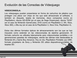 Evolución de las Consolas de Videojuego
VIDEOCONSOLA:
Los videojuegos pueden presentarse en forma de cartuchos de plástico que
protegen una placa con chips en los que está almacenado el software, o
también en disquete, tarjeta de memorias, disco compactos (como en
PlayStation), discos GD-ROM (en el caso de Sega Dreamcast), discos "GOD"
(en el caso de Nintendo GameCube), DVD (como en PlayStation 2, Wii, Xbox,
Xbox 360), o Blu-ray (en el caso de la PlayStation 3, Xbox One, PlayStation 4).
Estos dos últimos formatos ópticos de almacenamiento son los que se han
impuesto como estándar en las videoconsolas de séptima generación. El
formato cartucho se utilizaba básicamente para videoconsolas portátiles o en
generaciones pasadas de videojuegos, siendo las últimas más destacables la
Nintendo 64 y Game Boy Advance. Hoy en día, PlayStation Portable usa UMD,
formato propietario de Sony y Nintendo DS utiliza dispositivos portátiles de
tarjetas SD.
 