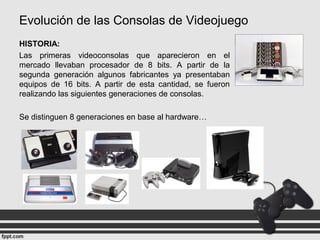 Evolución de las Consolas de Videojuego
HISTORIA:
Las primeras videoconsolas que aparecieron en el
mercado llevaban procesador de 8 bits. A partir de la
segunda generación algunos fabricantes ya presentaban
equipos de 16 bits. A partir de esta cantidad, se fueron
realizando las siguientes generaciones de consolas.
Se distinguen 8 generaciones en base al hardware…
 