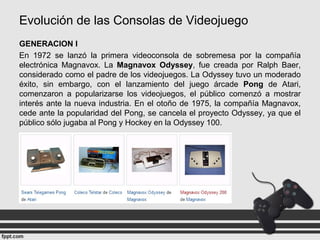 Evolución de las Consolas de Videojuego
GENERACION I
En 1972 se lanzó la primera videoconsola de sobremesa por la compañía
electrónica Magnavox. La Magnavox Odyssey, fue creada por Ralph Baer,
considerado como el padre de los videojuegos. La Odyssey tuvo un moderado
éxito, sin embargo, con el lanzamiento del juego árcade Pong de Atari,
comenzaron a popularizarse los videojuegos, el público comenzó a mostrar
interés ante la nueva industria. En el otoño de 1975, la compañía Magnavox,
cede ante la popularidad del Pong, se cancela el proyecto Odyssey, ya que el
público sólo jugaba al Pong y Hockey en la Odyssey 100.
 