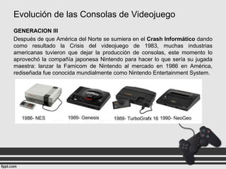 Evolución de las Consolas de Videojuego
GENERACION III
Después de que América del Norte se sumiera en el Crash Informático dando
como resultado la Crisis del videojuego de 1983, muchas industrias
americanas tuvieron que dejar la producción de consolas, este momento lo
aprovechó la compañía japonesa Nintendo para hacer lo que sería su jugada
maestra: lanzar la Famicom de Nintendo al mercado en 1986 en América,
rediseñada fue conocida mundialmente como Nintendo Entertainment System.
 