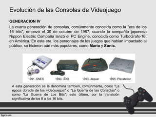 Evolución de las Consolas de Videojuego
GENERACION IV
La cuarta generación de consolas, comúnmente conocida como la "era de los
16 bits", empezó el 30 de octubre de 1987, cuando la compañía japonesa
Nippon Electric Compaña lanzó el PC Engine, conocida como TurboGrafx-16,
en América. En esta era, los personajes de los juegos que habían impactado al
público, se hicieron aún más populares, como Mario y Sonic.
A esta generación se le denomina también, comúnmente, como "La
época dorada de los videojuegos" o "La Guerra de las Consolas" o
como "La Guerra de Los Bits"; esto último, por la transición
significativa de los 8 a los 16 bits.
 