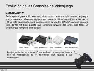 Evolución de las Consolas de Videojuego
GENERACION V
En la quinta generación nos encontramos con muchos fabricantes de juegos
que presentaron diversos equipos con características parecidas a las de un
PC. A esta generación se la conoce como la «de los 32 bits", aunque como la
«era de los 64 bits» puesto que Nintendo lanzaría dos años más tarde un
sistema que rompería este apodo.
Los juegos tenían un entorno 3D aprovechando el nuevo hardware y
que las resoluciones de los televisores eran iguales a sus
antecesores
 