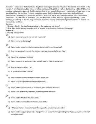 mortality. There is also the belief that a daughters’ marriage is a scared obligation that parents must fulfill at the
earliest. A new legislation, Prevention of Child marriages Bill, 2004, to replace the loophole-ridden 1929 Act is
awaiting parliament’s approval. But legislation alone is not enough. Compulsory registration of marriages is one
way of tackling the problem. Creating awareness about the ill-effects of such marriages and mobilizing
committed social workers to intervence are others. However, social workers have to often function in hostile
conditions. The 1992 case of Bhanwari Devi, the Rajasthan saathin who was raped for preventing a child
marriage, is chilling. In the end only education, economic security and increasing empowerment of women can
eliminate the problem.
Questions
1. Discuss ethically the drawbacks you find in the under-age marriages?
2. How does the increasing empowerment of women help eliminate problems if this type?
Section II
Solve any six questions:
Q2.
c) What are moral hazards and why is it important?
d) What is emergent strategy?
Q3.
c) What are the objectives of a business, and which is the most important?
d) How many steps are there in the decision making process and what are they?
Q4.
c) What CSR issues exist for NFPs?
d) What measures of performance are typically used by these organizations?
Q5.
c) How globalization effect CSR?
d) Is globalization threat for CSR?
Q6.
c) Why is the measurement of performance important?
d) What is ISO14000 and what factors does it cover?
Q7.
c) What are the responsibilities of business in their corporate decision?
d) What is the relationship between CSR and corporate behavior?
Q8.
c) What are the 4 factors of sustainability?
d) What are the factors of distributable sustainability?
Q9.
c) What justification does stakeholder Theory use for considering stakeholder?
d) What are the steps involved in the incorporation of environmental accounting into the risk evaluation system of
an organization?
 