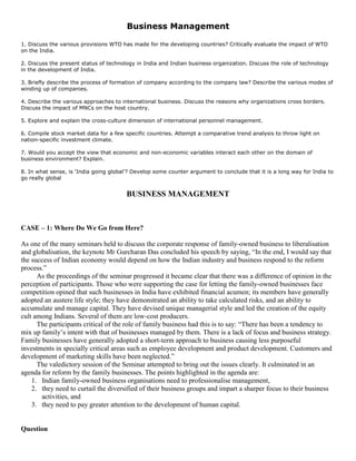 Business Management
1. Discuss the various provisions WTO has made for the developing countries? Critically evaluate the impact of WTO
on the India.
2. Discuss the present status of technology in India and Indian business organization. Discuss the role of technology
in the development of India.
3. Briefly describe the process of formation of company according to the company law? Describe the various modes of
winding up of companies.
4. Describe the various approaches to international business. Discuss the reasons why organizations cross borders.
Discuss the impact of MNCs on the host country.
5. Explore and explain the cross-culture dimension of international personnel management.
6. Compile stock market data for a few specific countries. Attempt a comparative trend analysis to throw light on
nation-specific investment climate.
7. Would you accept the view that economic and non-economic variables interact each other on the domain of
business environment? Explain.
8. In what sense, is ‘India going global’? Develop some counter argument to conclude that it is a long way for India to
go really global
BUSINESS MANAGEMENT
CASE – 1: Where Do We Go from Here?
As one of the many seminars held to discuss the corporate response of family-owned business to liberalisation
and globalisation, the keynote Mr Gurcharan Das concluded his speech by saying, “In the end, I would say that
the success of Indian economy would depend on how the Indian industry and business respond to the reform
process.”
As the proceedings of the seminar progressed it became clear that there was a difference of opinion in the
perception of participants. Those who were supporting the case for letting the family-owned businesses face
competition opined that such businesses in India have exhibited financial acumen; its members have generally
adopted an austere life style; they have demonstrated an ability to take calculated risks, and an ability to
accumulate and manage capital. They have devised unique managerial style and led the creation of the equity
cult among Indians. Several of them are low-cost producers.
The participants critical of the role of family business had this is to say: “There has been a tendency to
mix up family’s intent with that of businesses managed by them. There is a lack of focus and business strategy.
Family businesses have generally adopted a short-term approach to business causing less purposeful
investments in specially critical areas such as employee development and product development. Customers and
development of marketing skills have been neglected.”
The valedictory session of the Seminar attempted to bring out the issues clearly. It culminated in an
agenda for reform by the family businesses. The points highlighted in the agenda are:
1. Indian family-owned business organisations need to professionalise management,
2. they need to curtail the diversified of their business groups and impart a sharper focus to their business
activities, and
3. they need to pay greater attention to the development of human capital.
Question
 
