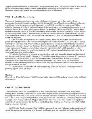 Suppose you were an observer at the seminar. During tea and lunch breaks you had an occasion to meet several
people who were skeptical and felt that the reform process was having only a superficial impact on the
corporates. Express your opinion that you form about the issues at the seminar.
CASE – 2 A Healthy Dose of Success
Muhammad Majeed represents a typical Indian who has created success out of sheer hard work and
commitment through his education and expertise. At the age of 23 years, Majeed, after graduating in pharmacy
from Kerala University, went to pursue higher studies in the US. He completed his masters and PhD in
industrial chemistry. Armed with high qualifications, he became a research pharmacist and eventually, as most
expatriate Indians do, set up his own company, Sabinsa Corporation. Experiencing difficulties with the long-
drawn drug approval process of the US Food and Drug Administration and his own dwindling savings, Majeed
focussed on ayurvedic products based on natural extracts. He returned to India in 1991 (incidentally, the year
when liberalisation started in India) and set up Sami Chemicals and Extracts Ltd, late renamed as Sami Labs
Ltd (SLL), Bangalore.
SLL has over three dozen products, and seven US patents. There are 25 European and other country
patents pending approval. SLL has four manufacturing units all based in Karnataka. The sales is Rs 44.5 crore
and the profit-after-tax is Rs 5.89 crore. It has pioneered specialised products based on Indian herbal extracts
relying on the principles of ayurveda. The major thrust is on remedies for cholesterol control, fat reduction, and
weight management. As against several Indian companies exporting raw herbs, SLL specialises in value-
addition through extractions. The result is encouraging: SLL’s products typically fetch an export price that is
more than double the price of raw herbs.
SLL thinks of its business as “manufacturing and selling traditional standardized extracts and nutritional
and pharmaceutical fine chemicals”. Sabinsa, its US-based company, secures contracts from the US companies
to manufacture certain chemicals in India. Its business plans are quite ambitious. Setting up a product
management team, assisting farmers in cultivation of pharmaceutically useful herbs, and international
collaborations for developing research-based intellectual property and its commercialisation are some of the
strategic actions on the anvil.
SLL looks forward to being a Rs 500-crore company by 2005 when the World Trade Organisation’s
patenting regimes comes into force.
Question
How will you define the business of SLL? Comment on the business of SLL and your opinion on the likelihood
of its success.
CASE – 3 No Chain, No Gain
Textile industry is one of the oldest industries in India. Several business houses have their origin in this
industry. In the mid-1980s, the powerloom sector in the unorganised sector started hurting badly the interests of
the composite textile mills of the sector. Their cost structure, with lower overheads and no duties, was less than
half of that of mills for equivalent production. While the powerlooms sold cloth as a commodity, the mills tried
to establish their products as brands. The post-liberalisation period has seen a large number of foreign brands
enter India. It is in this scenario that the Mayur brand of Rajasthan Spinning and Weaving Mills (RSWM) had
to carve out a place for itself.
RSWM is the flagship company of the LNJ Bhilwara group. It has been the largest producer and trader of
yarn in the country and caters to the large demands for blended yarns and grey cloth fabric used for children’s
 