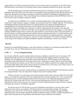 school uniform. In 1994, the yarn business faced a severe crunch owing to overcapacity. From 1995 onward,
RSWM became a late follower of the industry trend as other competitors already moved up the value chain.
Textile manufacturing is basically constituted of the processes of spinning, weaving, processing, and
marketing. More than 50 per cent of the value is concentrated in weaving and processing. Moving up the value
chain from spinning involves large investments in machinery and labour. Graduating to marketing requires
getting closer to the customers. This is the challenge that a traditional spinning mill like RSWM had to face if it
was to sustain itself in a highly competitive market.
At another level, for RSWM, it was a matter of cultural transformation of the organisation long used to a
conservative, trader mentality. Imagine a company whose main driving force, Shekhar Agarwal, Vice-Chairman
and Managing Director having little interest in watching Hindi movies signing up Sharukh Khan at a
considerable price for celebrity advertising. From the market side, it has long been troubled with its
commitment to the loyal middle-class customers as it had to simultaneously pay attention to the upwardly
mobile upper middle class customers. Then there was the dilemma of being too many things to a wide range of
audience. RSWM wanted to have a stake in the export markets as well as keep its share in the rural markets. It
perceived itself as an efficient producer and wished to become a flamboyant retailer. It excelled in basic textile
processing yet dreamt of attaining sophistication in in-house production of readymade garments. And all this
while it has been a late mover, losing out to early movers such as Raymonds. No wonder it virtually landed up
on the fringes of the industry, far behind formidable competitors like Reliance, Grasim, and S. Kumar.
Question
Suggest how should RSWM manage its value chain effectively. Should it try to imitate the market leaders? If
yes, why? If no, why not? What alternatives routes to success do you propose?
CASE – 4 A Very Intriguing Package
It is not quite often that a positive product feature becomes an albatross around the neck of a company. VIP
Industries had held sway for over two decades in the organised Indian luggage market on the basis of the
durability of its moulded suitcases. Obviously, the customer perceives value-for-money in the long-lasting,
reasonably-priced Alfa brand of VIP suitcases which sells 1.5 lakh pieces a month. But this means that having
bought one suitcase the customer can do with it for several years. Market research by the company shows that
an average Indian family pulls out the suitcase merely for outstation travel a few times a year. Hence, there is no
pressing need for continual replacement of the old luggage.
The VIP products are made of virgin polymer as compared to the recycled grade I and II polymers used by
the unorganised sector. They are subjected to stringent stress tests for quality control.
VIP has a presence in a wide range of the market segments within a price spectrum of Rs 295 to Rs 6,000
apiece. It is her that the competition from the unorganised sector hurts the company most. VIP’s economically-
priced brand, Alfa is widely imitated and sold at much lower prices. This enables the unorganised sector to
typically sell 20 times more than VIP can. The lower price threshold seems to be Rs 225 which in nearly
impossible for VIP to achieve given its cost structure. In the Rs 1500 plus premium range, VIP has to contend
with Samsonite which is a formidable competitor.
The obvious tactic for VIP has been to cut costs. Distribution and logistics is one area where valiant
efforts have been made at cost reduction. VIP has four factories located in heart of India. The average
distribution costs come to Rs 7 to Rs 8 apiece. Reduction in cost has been attempted through distributed
manufacturing by having vendors making the product at different locations, thereby, avoiding transportation of
high-volume suitcases across long distances and reducing inventory build-up in the channel.
 