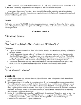 MPSEB’s annual losses are to the tune of a massive Rs 1,600 crore; total liabilities are estimated to be Rs
20,000 crore. Undeniably, are parameters indicating the rot that has corroded the system.
At one level, the reform of the energy sector is a political action but at another, and perhaps, a more
fundamental level, it is a question of managing an organisation strategically through strategic actions designed
to turn around a vital public utility.
Question
Analyse the problems of the MPSEB from the strategic management perspective. Do you feel that the actions
taken or being contemplated are strategic in nature? Propose what else needs to be done to make the MPSEB a
viable organisation.
BUSINESS ETHICS
Attempt All the case
Case - 1
GlaxoSmitbKine, Bristol – Myers Squibb, and AIDS in Africa 1
Questions
1. Explain, in light of their theories, what Locke, Smith, Ricardo, and Marx would probably say about the
events in this case.
2. Explain which view of property-Locke’s or Marx’s- lies behind the positions of the drug companies
GlaxoSmithKline and Bristol-Myers Squibb and of the Indian companies such as Cipla. Which of the
two group-GlaxoSmithKline and Bristol-Myers Squibb on the one hand, and the Indian companies on
the other –do you think holds the correct view of property in this case? Explain your answer.
3. Evaluate the position of Cipla and of GlaxoSmithKline in terms of utilitarianism, right, justice, and
caring. Which of these two positions do you think is correct from an ethical point of view?
Case - 2
Playing Monopoly: Microsoft
Questions
1. Identify the behaviors that you think are ethically questionable in the history of Microsoft. Evaluate the
ethics of these behaviors.
2. What characteristics of the market for operating systems do you think created the monopoly market that
Microsoft’s operating system enjoyed? Evaluate this market in terms of utilitarianism, rights, and justice
(your analysis should make use of the textbook’s discussion of the effects of monopoly markets on the
utility of participants in the market, on the moral rights of participants in the market, and on the distribution
of benefits and burdens among participants in the market), giving explicit examples from the operating
systems industry to illustrate your points.
3. In your view, should the government have sued Microsoft for violation of the antitrust laws? In your view,
was Judge Jackson’s order that Microsoft be broken into two companies fair to Microsoft? Was Judge
Kollar-Kotelly’s November 1, 2004 decision fair? Was the April 2004 decision of the European
Commission fair to Microsoft? Explain your answers.
 