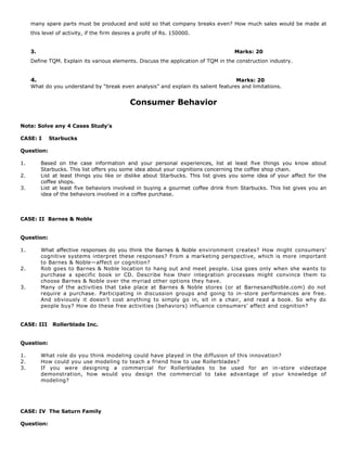 many spare parts must be produced and sold so that company breaks even? How much sales would be made at
this level of activity, if the firm desires a profit of Rs. 150000.
3. Marks: 20
Define TQM. Explain its various elements. Discuss the application of TQM in the construction industry.
4. Marks: 20
What do you understand by “break even analysis” and explain its salient features and limitations.
Consumer Behavior
Note: Solve any 4 Cases Study’s
CASE: I Starbucks
Question:
1. Based on the case information and your personal experiences, list at least five things you know about
Starbucks. This list offers you some idea about your cognitions concerning the coffee shop chain.
2. List at least things you like or dislike about Starbucks. This list gives you some idea of your affect for the
coffee shops.
3. List at least five behaviors involved in buying a gourmet coffee drink from Starbucks. This list gives you an
idea of the behaviors involved in a coffee purchase.
CASE: II Barnes & Noble
Question:
1. What affective responses do you think the Barnes & Noble environment creates? How might consumers’
cognitive systems interpret these responses? From a marketing perspective, which is more important
to Barnes & Noble—affect or cognition?
2. Rob goes to Barnes & Noble location to hang out and meet people. Lisa goes only when she wants to
purchase a specific book or CD. Describe how their integration processes might convince them to
choose Barnes & Noble over the myriad other options they have.
3. Many of the activities that take place at Barnes & Noble stores (or at BarnesandNoble.com) do not
require a purchase. Participating in discussion groups and going to in-store performances are free.
And obviously it doesn’t cost anything to simply go in, sit in a chair, and read a book. So why do
people buy? How do these free activities (behaviors) influence consumers’ affect and cognition?
CASE: III Rollerblade Inc.
Question:
1. What role do you think modeling could have played in the diffusion of this innovation?
2. How could you use modeling to teach a friend how to use Rollerblades?
3. If you were designing a commercial for Rollerblades to be used for an in-store videotape
demonstration, how would you design the commercial to take advantage of your knowledge of
modeling?
CASE: IV The Saturn Family
Question:
 