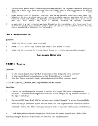 1. Visit the Saturn website and try to determine the market segments the carmaker is targeting. What should
Saturn do to better serve those segments? How might Saturn tailor its offerings to address the different
stages of the family life cycle?
2. Other vehicles—such as Porsches, Mustangs, and Harley-Davidson motorcycles—also have “cult”
followings. But these products also have very strong symbolic meanings associated with them. The
Saturn is a solid and reliable, but basically unspectacular, car. Identify and discuss three reasons
that you think Saturn has such a devoted following of involved customers.
3. An automobile is a high-involvement purchase. Discuss how the manufacturer of a lower-cost, lower-
involvement product could generate greater personal relevance and long-term loyalty. Find and
discuss an example of a company that has done so.
CASE: V Harley-Davidson, Inc.
Question:
1. What kind of consumer owns a Harley?
2. What accounts for Harley owners’ satisfaction and brand loyalty?
3. What role do you think the Harley Owner Group plays in the success of the company?
Consumer Behavior
CASE: I Toyota
Question:
1. In what ways is Toyota’s new-product development system designed to serve customers?
2. In what ways is Toyota’s manufacturing system designed to serve customers?
3. How does Toyota personalize its cars and trucks to meet individual consumer needs?
CASE: II Exposure, Attention, and Comprehension on the Internet
Questions:
1. Consider the e-mail campaigns discussed in the case. Why do you think these campaigns were
successful? Discuss the attention processes that were at work. Do you see any potential drawbacks to
this type of marketing?
2. During the 2000 Super Bowl, ABC invited viewers to visit its Enhanced TV website. Fans could play
trivia, see replays, participate in polls and chat rooms, and view player statistics. The site received an
estimated 1 million hits. Why? Frame your answer in terms of exposure, attention, and comprehension.
3. Think about your own Web surfing patterns. Write down the reasons you visit sites. Which of the
marketing strategies discussed in the case do you find most (and least) influential?
 