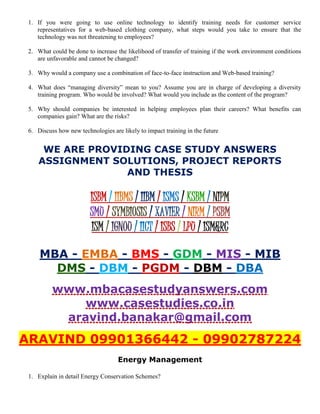 1. If you were going to use online technology to identify training needs for customer service
representatives for a web-based clothing company, what steps would you take to ensure that the
technology was not threatening to employees?
2. What could be done to increase the likelihood of transfer of training if the work environment conditions
are unfavorable and cannot be changed?
3. Why would a company use a combination of face-to-face instruction and Web-based training?
4. What does “managing diversity” mean to you? Assume you are in charge of developing a diversity
training program. Who would be involved? What would you include as the content of the program?
5. Why should companies be interested in helping employees plan their careers? What benefits can
companies gain? What are the risks?
6. Discuss how new technologies are likely to impact training in the future
WE ARE PROVIDING CASE STUDY ANSWERS
ASSIGNMENT SOLUTIONS, PROJECT REPORTS
AND THESIS
ISBM / IIBMS / IIBM / ISMS / KSBM / NIPM
SMU / SYMBIOSIS / XAVIER / NIRM / PSBM
ISM / IGNOU / IICT / ISBS / LPU / ISM&RC
MBA - EMBA - BMS - GDM - MIS - MIB
DMS - DBM - PGDM - DBM - DBA
www.mbacasestudyanswers.com
www.casestudies.co.in
aravind.banakar@gmail.com
ARAVIND 09901366442 - 09902787224
Energy Management
1. Explain in detail Energy Conservation Schemes?
 
