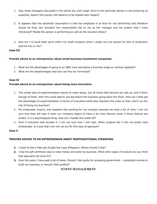 1. Gee, these managers discussed in the article are a bit rough. Even if one particular person is not producing as
expected, doesn’t this person still deserve to be treated with respect?
2. It appears that the automatic assumption is that the employee is at fault for not performing and therefore
should be fired. But shouldn’t the responsibility fall on me as the manager and the system that I have
introduced? Maybe the person is performing as well as the situation allows?
3. How am I to build team spirit within my small company when I single out one person for lack of production
and fire him or her?
Case III
Provide advice to an entrepreneur about small business investment companies
1. What are the advantages of going to an SBIC over and above a business angle or venture capitalist?
2. What are the disadvantages and how can they be minimized?
Case IV
Provide advice to an entrepreneur about being more innovative
1. This whole idea of experimentation seems to make sense, but all those little failures can add up, and if there
enough of them, then this could lead to one big failure-the business going down the drain. How can I best get
the advantages of experimentation in terms of innovation while also reduction the costs so that I don’t run the
risk of losing my business?
2. My employees, buyers, and suppliers like working for my company because we have a lot of wins. I am not
sure how they will take it when our company begins to have a lot more failures (even if those failures are
small)- it is a psychological thing. How can I handle this trade-off?
3. Even if everyone else accepts it, I am not sure how I will cope. When projects fail it hits me pretty hard
emotionally. Is it just that I am not cut out for this type of approach?
Case V
PROVIDE ADVICE TO AN ENTREPRENEUR ABOUT NONTRADITIONAL FINANCING
1. I want to find a little pot of gold like Lissa D’Aquanni. Where should I look?
2. I like the gift certificate idea to raise money and build my business. What other types of products do you think
that approach will work for?
3. Over the years I have paid a lot of taxes. Should I feel guilty for accessing government – subsidized monies to
build my business, or should I feel justified?
EVENT MANAGEMENT
 