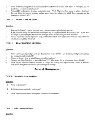 2. What problems emerged with this structure? How did Dow try to deal with them? In retrospect, do you
think those solutions were effective?
3. Why did Dow change its structure again in the mid-1990s? What was Dow trying to achieve this time?
Do you think the current structure makes sense given the industry in which Dow operates and the
strategy of the firm? Why?
CASE: 4 REBRANDING MCJOBS
Questions
1. Discuss McDonald's current situation from a human resource planning perspective.
2. Is McDonald's taking the best approach to improving its employer brand? Why or why not? If you were
in charge of developing the McDonald's employer brand, what would you do differently?
3. Would “guerrilla” recruiting tactics help McDonald's attract more applicants? Why or why not? If so,
what tactics might be effective?
CASE: 5 TRANSFORMING REUTERS
Questions
1. What technological paradigm shift did Reuters face in the 1990s? How did that paradigm shift change
the competitive playing field?
2. Why was Reuters slow to adopt Internet-based technology?
3. Why do you think Tom Glocer was picked as CEO? What assets did he bring to the leadership job?
4. What do you think of Glocer’s attempts to change the strategy and organizational culture at Reuters?
Was he on the right track? Would you do things differently?
General Management
CASE 1: Spirituality in the workplace
Question:
1. What is spirituality?
2. Is this topic appropriate for businesses?
3. What are the arguments for and against its inclusion in business?
CASE 2: Coke’s European Scare
Question:
 