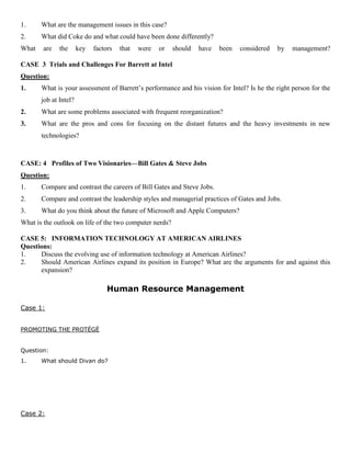 1. What are the management issues in this case?
2. What did Coke do and what could have been done differently?
What are the key factors that were or should have been considered by management?
CASE 3 Trials and Challenges For Barrett at Intel
Question:
1. What is your assessment of Barrett’s performance and his vision for Intel? Is he the right person for the
job at Intel?
2. What are some problems associated with frequent reorganization?
3. What are the pros and cons for focusing on the distant futures and the heavy investments in new
technologies?
CASE: 4 Profiles of Two Visionaries—Bill Gates & Steve Jobs
Question:
1. Compare and contrast the careers of Bill Gates and Steve Jobs.
2. Compare and contrast the leadership styles and managerial practices of Gates and Jobs.
3. What do you think about the future of Microsoft and Apple Computers?
What is the outlook on life of the two computer nerds?
CASE 5: INFORMATION TECHNOLOGY AT AMERICAN AIRLINES
Questions:
1. Discuss the evolving use of information technology at American Airlines?
2. Should American Airlines expand its position in Europe? What are the arguments for and against this
expansion?
Human Resource Management
Case 1:
PROMOTING THE PROTÉGÉ
Question:
1. What should Divan do?
Case 2:
 