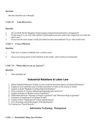 Question:
But how should he see it through?
CASE: IV Crisis Blown Over
Question:
1. Do you think that the Bangalore-based company had practised participative management?
2. If your answer is yes, with what method of participation (you have read in this chapter) do you relate the
above case?
3. If you were the union leader, would your behaviour have been different? If yes, what would it be?
CASE: V A Case of Burnout
Question:
1. If the news is broken to Mahesh, how would he react?
2. If you were giving advice to the Chairman on this matter, what would you recommend?
CASE: VI “Whose Side are you on, Anyway?”
Question:
1. What should he do?
Industrial Relations & Labor Law
1. Define Industrial Relations? Explain in your words the dominant aspects of Industrial Relations?
2. Explain in your words the cause of strikes and effects of strike on the society as whole?
3. Explain in detail “Methods of settling Industrial Disputes?”
4. Write comment on “Factors influencing bargaining units and levels”
5. Explain principles of Modern Labour Legislation?
6. Differentiate between “Payment of Wages Legislation” and “Minimum Wage Legislation”
7. Comment on Employment of Children in India
8. Explain in brief “Importance Of Labour Administration”
9. Give advantages and disadvantages of the Domination?
10. Comment on “Social Security”
Information Technology Management
CASE – 1 Dartmouth College Goes Wireless
 