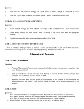 Questions
1. Why has the ‘late corner’s strategy’ of Toyota failed in China, though it succeeded in India?
2. Why has Toyota failed to capture the Chinese market? Why is it trailing behind its rivals?
CASE: IV DELVING DEEP INTO USER’S MIND
Questions
1. What product strategy did WOI adopt? And why? Global standardisation? Local customisaton?
2. What pricing strategy did WOI follow? What, according to you, could have been the appropriate
strategy?
3. What lessons can other white goods manufacturers learn from WOI?
CASE V: CONSCIENCE OR COMPETITIVE EDGE
Can an ambitious employee afford to exercise a social conscience in his or her career? And can career-
minded individuals truly make a difference without jeopardising their future? Answer her.
International Business
CASE I: BPO-BANE OR BOON ?
Questions:
1. Which of the theories of International trade can help Indian services providers gain competitive edge
over their competitors?
2. Pick up some Indian services providers. With the help of Michael Porter’s diamond, analyze their
strengths and weaknesses as active players in BPO.
3. Compare this case with the case given at the beginning of this chapter. What similarities and
dissimilarities do you notice? Your analysis should be based on the theories explained in this
chapter.
CASE II: PERU
Questions:
1. What are some current issues facing Peru? What is the climate for doing business in Peru today?
2. What type of political risks does this fishing company need to evaluate? Identify and describe them.
3. What types of integrative and protective and defensive techniques can the bank use?
4. Would the bank be better off negotiating the loan in New York or in Lima? Why?
 