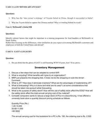 CASE 3: LATE MOVER ADVANTAGE?
Questions:
1. Why has the ‘late corner’s strategy’ of Toyota failed in China, though it succeeded in India?
2. Why has Toyota failed to capture the Chinese market? Why is it trailing behind its rivals?
Case 4: McDonald's Global HR
Questions:
Identify cultural factors that might be important in a training programme for food handlers at McDonald's in
Saudi Arabia.
Rather than focusing on the differences, what similarities do you expect exist among McDonald's customers and
employees in both the United States and abroad?
CASE 5: GATT’s LEGACIES
Question:
1. Do you think that the ghost of GATT is still haunting WTO? If years, how? If no, prove.
Inventory Management
1. Discuss a few steps that can be adopted to control WIP.
2. What is recycling? What benefits will it give to an organization?
3. MRP just prepares the shopping lists. It does not do the shopping or cook the dinner’.
Comment.
4. What is JIT? How does it eliminate inventory? What are the advantages of implementing JIT?
5. What is forecasting? Why is it done and what are its uses? List some considerations that
should be taken into account while forecasting.
6. What is the purpose of safety stock? How will the use of safety stock affect the EOQ? How will
the safety stock affect the total annual carrying cost of the material?
7. Comptek computers wants to reduce a large stock of PCs it is discontinuing. It has offered a
university book store a quantity discount pricing schedule as follows:
Quantity Price (Rs.)
1-49 14,000
50-89 11,000
>90 9000
The annual carrying cost for the bookstore for a PC is Rs. 190, the ordering cost is Rs. 2,500
 