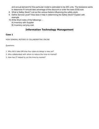 and annual demand for this particular model is estimated to be 200 units. The bookstore wants
to determine if it should take advantage of this discount or order the basic EOQ size.
8. What is Safety Stock? List out the various factors influencing the safety stock.
9. Define Service Level? How does it help in determining the Safety Stock? Explain with
example.
10.Write Short notes of the followings: -
A) Inventory with Supplier
B) Inventory carrying cost.
Information Technology Management
Case 1
HOW GENERAL MOTORS IS COLLABORATING ONLINE
Questions:
1. Why did it take GM over four years to design a new car?
2. Who collaborated with whom to reduce the time-to-market?
3. How has IT helped to cut the time-to-market?
 