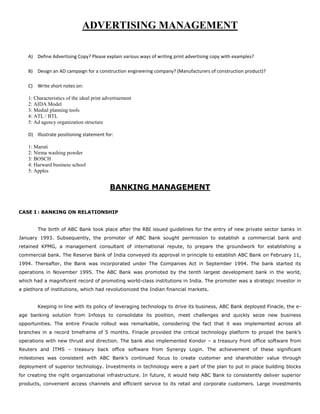 ADVERTISING MANAGEMENT
A) Define Advertising Copy? Please explain various ways of writing print advertising copy with examples?
B) Design an AD campaign for a construction engineering company? (Manufacturers of construction product)?
C) Write short notes on:
1: Characteristics of the ideal print advertisement
2: AIDA Model
3: Medial planning tools
4: ATL / BTL
5: Ad agency organization structure
D) Illustrate positioning statement for:
1: Maruti
2: Nirma washing powder
3: BOSCH
4: Harward business school
5: Apples
BANKING MANAGEMENT
CASE I : BANKING ON RELATIONSHIP
The birth of ABC Bank took place after the RBI issued guidelines for the entry of new private sector banks in
January 1993. Subsequently, the promoter of ABC Bank sought permission to establish a commercial bank and
retained KPMG, a management consultant of international repute, to prepare the groundwork for establishing a
commercial bank. The Reserve Bank of India conveyed its approval in principle to establish ABC Bank on February 11,
1994. Thereafter, the Bank was incorporated under The Companies Act in September 1994. The bank started its
operations in November 1995. The ABC Bank was promoted by the tenth largest development bank in the world,
which had a magnificent record of promoting world-class institutions in India. The promoter was a strategic investor in
a plethora of institutions, which had revolutionized the Indian financial markets.
Keeping in line with its policy of leveraging technology to drive its business, ABC Bank deployed Finacle, the e-
age banking solution from Infosys to consolidate its position, meet challenges and quickly seize new business
opportunities. The entire Finacle rollout was remarkable, considering the fact that it was implemented across all
branches in a record timeframe of 5 months. Finacle provided the critical technology platform to propel the bank’s
operations with new thrust and direction. The bank also implemented Kondor – a treasury front office software from
Reuters and ITMS – treasury back office software from Synergy Login. The achievement of these significant
milestones was consistent with ABC Bank’s continued focus to create customer and shareholder value through
deployment of superior technology. Investments in technology were a part of the plan to put in place building blocks
for creating the right organizational infrastructure. In future, it would help ABC Bank to consistently deliver superior
products, convenient access channels and efficient service to its retail and corporate customers. Large investments
 