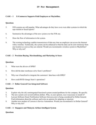 IT For Management
CASE – 1 E-Commerce Supports Field Employees at Maybelline.
Questions
5. IVR systems are still popular. What advantages do they have over even older systems in which the
reps mailed or faxed reports?
6. Summarize the advantages of the new system over the IVR one.
7. Draw the flow of information in the system.
8. The existing technology enables transmission of data any time an employee can access the Internet
with a wireline. Technically, the system can be enhanced so that the data can be sent wirelessly from
any location as soon as they are entered. Would you recommend a wireless system to Maybelline?
Why or why not?
CASE – 2 Precision Buying, Merchandising, and Marketing At Sears
Questions
5. What were the drivers of SPRS?
6. How did the data warehouse solve Sears’s problems?
7. Why was it beneficial to integrate the customers’ data-base with SPRS?
8. How could RFID change Sears’s operations?
CASE – 3 Dollar General Uses Integrated Software
Questions
5. Explain why the old, nonintegrated functional system created problems for the company. Be specific.
6. The new system cost several millions dollars. Why, in your opinion, was it necessary to install it?
7. Lawson Software Smart Notification Software (lawson.com) is being considered by Dollar General.
Find information about the software and write an opinion for adopting or rejection.
8. Another new product of Lawson is Service Automation. Would you recommend it to Dollar General?
Why or why not?
CASE – 4 Singapore and Malaysia Airlines Intelligent System
Questions
 
