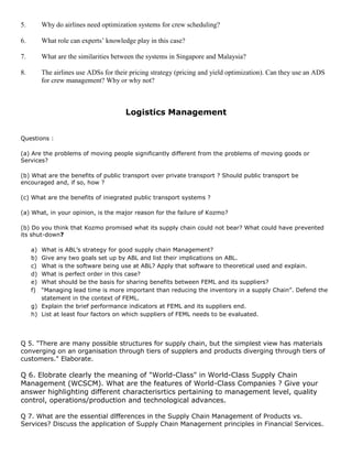 5. Why do airlines need optimization systems for crew scheduling?
6. What role can experts’ knowledge play in this case?
7. What are the similarities between the systems in Singapore and Malaysia?
8. The airlines use ADSs for their pricing strategy (pricing and yield optimization). Can they use an ADS
for crew management? Why or why not?
Logistics Management
Questions :
(a) Are the problems of moving people significantly different from the problems of moving goods or
Services?
(b) What are the benefits of public transport over private transport ? Should public transport be
encouraged and, if so, how ?
(c) What are the benefits of iniegrated public transport systems ?
(a) What, in your opinion, is the major reason for the failure of Kozmo?
(b) Do you think that Kozmo promised what its supply chain could not bear? What could have prevented
its shut-down?
a) What is ABL’s strategy for good supply chain Management?
b) Give any two goals set up by ABL and list their implications on ABL.
c) What is the software being use at ABL? Apply that software to theoretical used and explain.
d) What is perfect order in this case?
e) What should be the basis for sharing benefits between FEML and its suppliers?
f) “Managing lead time is more important than reducing the inventory in a supply Chain”. Defend the
statement in the context of FEML.
g) Explain the brief performance indicators at FEML and its suppliers end.
h) List at least four factors on which suppliers of FEML needs to be evaluated.
Q 5. "There are many possible structures for supply chain, but the simplest view has materials
converging on an organisation through tiers of supplers and products diverging through tiers of
customers." Elaborate.
Q 6. Elobrate clearly the meaning of "World-Class" in World-Class Supply Chain
Management (WCSCM). What are the features of World-Class Companies ? Give your
answer highlighting different characterisrtics pertaining to management level, quality
control, operations/production and technological advances.
Q 7. What are the essential dlfferences in the Supply Chain Management of Products vs.
Services? Discuss the application of Supply Chain Managernent principles in Financial Services.
 