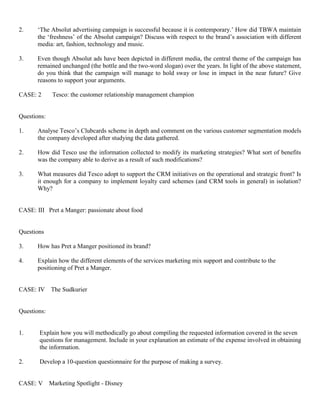 2. ‘The Absolut advertising campaign is successful because it is contemporary.’ How did TBWA maintain
the ‘freshness’ of the Absolut campaign? Discuss with respect to the brand’s association with different
media: art, fashion, technology and music.
3. Even though Absolut ads have been depicted in different media, the central theme of the campaign has
remained unchanged (the bottle and the two-word slogan) over the years. In light of the above statement,
do you think that the campaign will manage to hold sway or lose in impact in the near future? Give
reasons to support your arguments.
CASE: 2 Tesco: the customer relationship management champion
Questions:
1. Analyse Tesco’s Clubcards scheme in depth and comment on the various customer segmentation models
the company developed after studying the data gathered.
2. How did Tesco use the information collected to modify its marketing strategies? What sort of benefits
was the company able to derive as a result of such modifications?
3. What measures did Tesco adopt to support the CRM initiatives on the operational and strategic front? Is
it enough for a company to implement loyalty card schemes (and CRM tools in general) in isolation?
Why?
CASE: III Pret a Manger: passionate about food
Questions
3. How has Pret a Manger positioned its brand?
4. Explain how the different elements of the services marketing mix support and contribute to the
positioning of Pret a Manger.
CASE: IV The Sudkurier
Questions:
1. Explain how you will methodically go about compiling the requested information covered in the seven
questions for management. Include in your explanation an estimate of the expense involved in obtaining
the information.
2. Develop a 10-question questionnaire for the purpose of making a survey.
CASE: V Marketing Spotlight - Disney
 