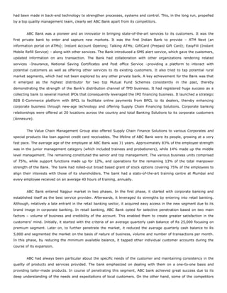 had been made in back-end technology to strengthen processes, systems and control. This, in the long run, propelled
by a top quality management team, clearly set ABC Bank apart from its competitors.
ABC Bank was a pioneer and an innovator in bringing state-of-the-art services to its customers. It was the
first private bank to enter and capture new markets. It was the first Indian Bank to provide – ATM Next (an
information portal on ATMs); Instant Account Opening; Talking ATMs; GiftCard (Prepaid Gift Card); EasyFill (Instant
Mobile Refill Service) – along with other services. The Bank introduced a SMS alert service, which gave the customers,
updated information on any transaction. The Bank had collaboration with other organizations rendering related
services –Insurance, National Saving Certificates and Post office Service –providing a platform to interact with
potential customers as well as offering other services to its existing customers. It also tried to tap potential rural
market segments, which had not been explored by any other private bank. A key achievement for the Bank was that
it emerged as the highest distributor for two top Mutual Fund Schemes consistently in the past, thereby
demonstrating the strength of the Bank’s distribution channel of TPD business. It had registered huge success as a
collecting bank to several market IPOs that consequently leveraged the IPO financing business. It launched a strategic
B2B E-Commerce platform with BPCL to facilitate online payments from BPCL to its dealers, thereby enhancing
corporate business through new-age technology and offering Supply Chain Financing Solutions. Corporate banking
relationships were offered at 20 locations across the country and total Banking Solutions to its corporate customers
(Annexure).
The Value Chain Management Group also offered Supply Chain Finance Solutions to various Corporates and
special products like loan against credit card receivables. The lifeline of ABC Bank were its people, growing at a very
fast pace. The average age of the employee at ABC Bank was 31 years. Approximately 83% of the employee strength
was in the junior management category (which included trainees and probationers), while 14% made up the middle
level management. The remaining constituted the senior and top management. The various business units comprised
of 75%, while support functions made up for 12%, and operations for the remaining 13% of the total manpower
strength of the Bank. The bank had rolled-out broad based grant of stock options covering 75% of the employees to
align their interests with those of its shareholders. The bank had a stats-of-the-art training centre at Mumbai and
every employee received on an average 40 hours of training, annually.
ABC Bank entered Nagpur market in two phases. In the first phase, it started with corporate banking and
established itself as the best service provider. Afterwards, it leveraged its strengths by entering into retail banking.
Although, relatively a late entrant in the retail banking sector, it acquired easy access in the new segment due to its
brand image in corporate banking. In retail banking, ABC Bank opted for selective penetration based on two main
factors – volume of business and credibility of the account. This enabled them to create greater satisfaction in the
customers’ mind. Initially, it started with the criteria of an average quarterly cash balance of Rs 25,000 focusing on
premium segment. Later on, to further penetrate the market, it reduced the average quarterly cash balance to Rs
5,000 and segmented the market on the basis of nature of business, volume and number of transactions per month.
In this phase, by reducing the minimum available balance, it tapped other individual customer accounts during the
course of its expansion.
ABC had always been particular about the specific needs of the customer and maintaining consistency in the
quality of products and services provided. The bank emphasized on dealing with them on a one-to-one basis and
providing tailor-made products. In course of penetrating this segment, ABC bank achieved great success due to its
deep understanding of the needs and expectations of local customers. On the other hand, some of the competitors
 