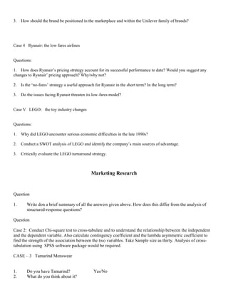 3. How should the brand be positioned in the marketplace and within the Unilever family of brands?
Case 4 Ryanair: the low fares airlines
Questions:
1. How does Ryanair’s pricing strategy account for its successful performance to date? Would you suggest any
changes to Ryanair’ pricing approach? Why/why not?
2. Is the ‘no-fares’ strategy a useful approach for Ryanair in the short term? In the long term?
3. Do the issues facing Ryanair threaten its low-fares model?
Case V LEGO: the toy industry changes
Questions:
1. Why did LEGO encounter serious economic difficulties in the late 1990s?
2. Conduct a SWOT analysis of LEGO and identify the company’s main sources of advantage.
3. Critically evaluate the LEGO turnaround strategy.
Marketing Research
Question
1. Write don a brief summary of all the answers given above. How does this differ from the analysis of
structured-response questions?
Question
Case 2: Conduct Chi-square test to cross-tabulate and to understand the relationship between the independent
and the dependent variable. Also calculate contingency coefficient and the lambda asymmetric coefficient to
find the strength of the association between the two variables. Take Sample size as thirty. Analysis of cross-
tabulation using SPSS software package would be required.
CASE – 3 Tamarind Menswear
1. Do you have Tamarind? Yes/No
2. What do you think about it?
 