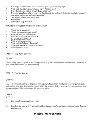 3. Is there place in the market for one more readymade garment company?
4. What kind of products does Tamarind have? Are they good?
5. Is it a threat to any existing brand? If yes, which one?
6. If it is not a available, what is your view about advertising so heavily before the product is launched?
7. Are people coming and asking for Tamarind?
8. The range of clothes with the retailer.
9. Price range.
10. Name of the shop and so on.
TAMARIND QUESTIONNAIRE FOR CONSUMERS
1. Which ads do you recall?
2. Which garment ads do you recall?
3. Have you seen the Tamarind ad?
4. What do you remember from the ads?
5. Do you like the ad? Why?
6. What is the main message?
7. What kind of clothes are Tamarind?
8. What do you think will be the price range?
9. Will you buy it? Why?
CASE – 4 Logistics Regression
Question:
Case 4: Using logistic regression proof that particular drug for women has characteristics that cause some of
them an adverse reaction to a particular drug.
CASE – 5 Conjoint Analysis
Question:
Case 5: Use conjoint analysis to determine from a potential customer’s point of view, how important each
attribute is to him. Also determine how much utility the customer derives from a given combination of these
levels of attributes. The attributes are life, price and colour.
CASE 6
Questions:
1. Can you add to methodology section?
2. Distribute the sample of 75 among the different categories of respondents mentioned under “Sample
Composition”.
Material Management
 