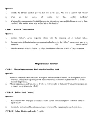 Question:
1. Identify the different conflict episodes that exist in this case. Who was in conflict with whom?
2. What are the sources of conflict for these conflict incidents?
3. What conflict management style(s) did Lapierre, the international team, and Gushin use to resolve these
conflicts? What style(s) would have worked best in the situation?
CASE: V Hillton’s Transformation
Question:
1. Contrast Hillton’s earlier corporate culture with the emerging set of cultural values.
2. Considering the difficulty in changing organizational culture, why did Hillton’s management seem to be
successful at this transformation?
3. Identify two other strategies that the city might consider to reinforce the new set of corporate values.
Organizational Behavior
CASE: I Diana’s Disappointment: The Promotion Stumbling Block
Question:
1. Within the framework of the emotional intelligence domains of self-awareness, self-management, social
awareness, and relationship management, discuss the various factors that might have to led to Diana’s
failure to be promoted.
2. What competencies does Diana need to develop to be promotable in the future? What can the company do
to support her developmental efforts?
CASE: II Buddy’s Snack Company
Question:
1. You have met three employees of Buddy’s Snacks. Explain how each employee’s situation relates to
equity theory.
2. Explain the motivation of these three employees in terms of the expectancy theory of motivation.
CASE: III Sabeer Bhatia: An Icon Of Creativity
 