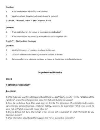 Question:
1. What competencies are needed to be creative?
2. Identify methods through which creativity can be nurtured.
CASE: IV Women Leaders In The Corporate World
Question:
1. What are the barriers for women to become corporate leaders?
2. What competencies are needed by women to succeed in corporate life?
CASE: V The Excellent Employee
Question:
1. Identify the sources of resistance to change in this case.
2. Discuss whether this resistance is justified or could be overcome.
3. Recommend ways to minimize resistance to change in this incident or in future incidents.
Organizational Behavior
CASE I
A DIAMOND PERSONALITY
Questions:
1. What factors do you think attributed to Suraj bhai’s success? Was he merely ``in the right place at the
right time’’, or are there characteristics about him that contribute to his success?
2. How do you believe Suraj bhai would score on the Big Five dimensions of personality (extroversion,
agreeableness, conscientiousness, emotional stability, openness to experience)? Which ones would he
score high on? Which ones might he score low on?
3. Do you believe that Suraj bhai is high or low on core self-evaluations? On what information did you
base your decision?
4. What information about Suraj bhai suggests that he has a proactive personality?
 