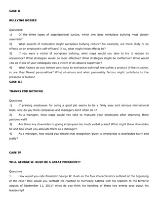 CASE II
BULLYING BOSSES
Questions:
1) Of the three types of organizational justice, which one does workplace bullying most closely
resemble?
2) What aspects of motivation might workplace bullying reduce? For example, are there likely to be
effects on an employee’s self-efficacy? If so, what might those effects be?
3) If you were a victim of workplace bullying, what steps would you take to try to reduce its
occurrence? What strategies would be most effective? What strategies might be ineffective? What would
you do if one of your colleagues was a victim of an abusive supervisor?
4) What factors do you believe contribute to workplace bullying? Are bullies a product of the situation,
or are they flawed personalities? What situations and what personality factors might contribute to the
presence of bullies?
CASE III
THANKS FOR NOTHING
Questions
1) If praising employees for doing a good job seems to be a fairly easy and obvious motivational
tools, why do you think companies and managers don’t often do it?
2) As a manager, what steps would you take to motivate your employees after observing them
perform well?
3) Are there any downsides to giving employees too much verbal praise? What might these downsides
be and how could you alleviate them as a manager?
4) As a manager, how would you ensure that recognition given to employees is distributed fairly and
justly?
CASE IV
WILL GEORGE W. BUSH BE A GREAT PRESIDENT?
Questions
1. How would you rate President George W. Bush on the four characteristics outlined at the beginning
of the case? How would you contrast his reaction to Hurricane Katrina with his reaction to the terrorist
attacks of September 11, 2001? What do you think his handling of these two events says about his
leadership?
 